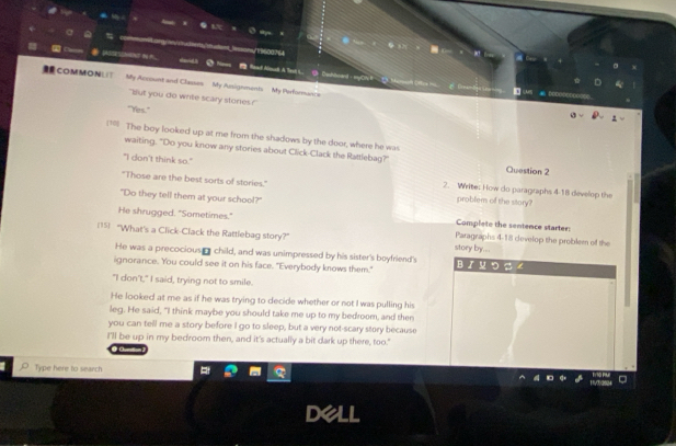 ==ony19600764

Read Anul A Tet L G Dahtded : mach 1
COMMON∪T My Account and Classes My Assigements My Performance
"But you do write scary stones?
"Yes."
=*= The boy looked up at me from the shadows by the door, where he was
waiting. "Do you know any stories about Click-Clack the Rattlebag?" Question 2
"I don't think so." 2. Write: How do paragraphs 4-18 develop the
"Those are the best sorts of stories." problem of the story?
"Do they tell them at your school?"
He shrugged. "Sometimes." Complete the sentence starter:
15] "What's a Click-Clack the Rattlebag story?" Paragraphs 4-18 clevelop the problem of the
story by...
He was a precocious- child, and was unimpressed by his sister's boyfriend's
ignorance. You could see it on his face. "Everybody knows them." Bロつ
"I don't," I said, trying not to smile.
He looked at me as if he was trying to decide whether or not I was pulling his
leg. He said, "I think maybe you should take me up to my bedroom, and then
you can tell me a story before I go to sleep, but a very not-scary story because
I'll be up in my bedroom then, and it's actually a bit dark up there, too."
Type here to search
dell