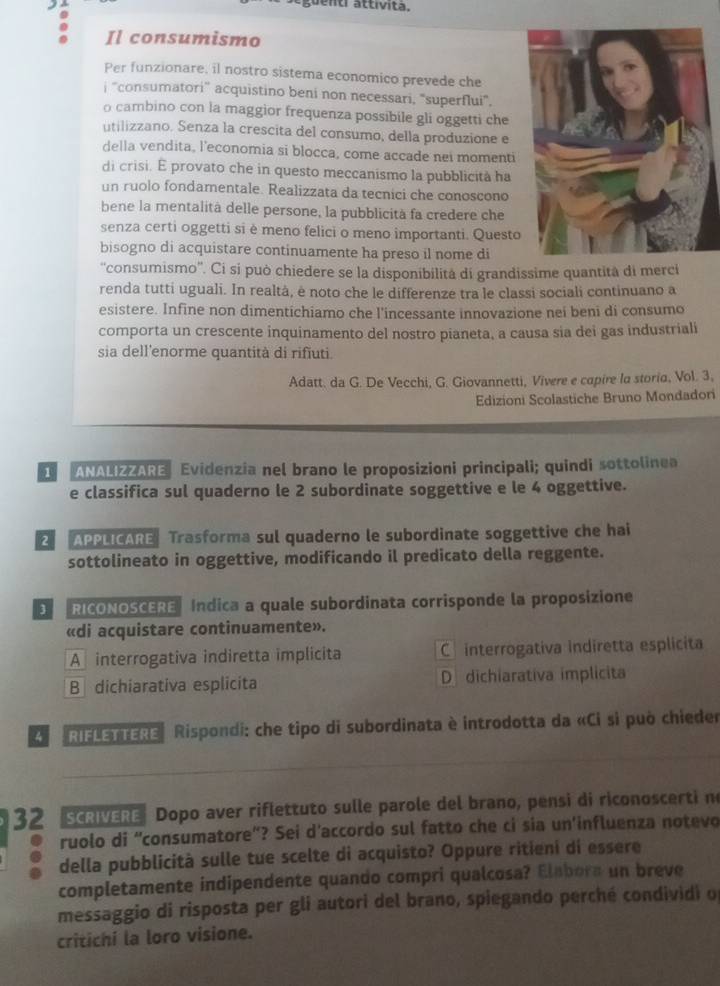 guenti attívita.
Il consumismo
Per funzionare, il nostro sistema economico prevede che
j 'consumatori” acquistino beni non necessari, 'superflui",
o cambino con la maggior frequenza possibile gli oggetti che
utilizzano. Senza la crescita del consumo, della produzione e
della vendita, l'economia si blocca, come accade nei momenti
di crisi. É provato che in questo meccanismo la pubblicità ha
un ruolo fondamentale. Realizzata da tecnici che conoscono
bene la mentalità delle persone, la pubblicità fa credere che
senza certi oggetti si è meno felici o meno importanti. Questo
bisogno di acquistare continuamente ha preso il nome di
''consumismo''. Ci si può chiedere se la disponibilità di grandissime quantità di merci
renda tutti uguali. In realtà, ė noto che le differenze tra le classi sociali continuano a
esistere. Infine non dimentichiamo che l’incessante innovazione nei beni di consumo
comporta un crescente inquinamento del nostro pianeta, a causa sia dei gas industriali
sia dell'enorme quantità di rifiuti.
Adatt. da G. De Vecchi, G. Giovannetti, Vivere e capire la storia, Vol. 3,
Edizioni Scolastiche Bruno Mondadori
ANALIZZARE Evidenzia nel brano le proposizioni principali; quindi sottolinea
e classifica sul quaderno le 2 subordinate soggettive e le 4 oggettive.
2 APPLICARE Trasforma sul quaderno le subordinate soggettive che hai
sottolineato in oggettive, modificando il predicato della reggente.
3   RICONOSCERE Indica a quale subordinata corrisponde la proposizione
«di acquistare continuamente».
A interrogativa indiretta implicita C interrogativa indiretta esplicita
B  dichiarativa esplicita D dichiarativa implicita
* RIELETTERE  Rispondi: che tipo di subordinata è introdotta da «Ci si può chiede
32 SCRVERE Dopo aver riflettuto sulle parole del brano, pensi di riconoscerti ne
ruolo di “consumatore"? Sei d’accordo sul fatto che ci sia un'influenza notevo
della pubblicità sulle tue scelte di acquisto? Oppure ritieni di essere
completamente indipendente quando compri qualcosa? Elabora un breve
messaggio di risposta per gli autori del brano, spiegando perché condividi o
critichi la loro visione.