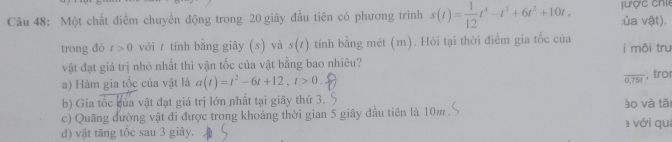 Một chất điểm chuyển động trong 20 giây đầu tiên có phương trình s(t)= 1/12 t^4-t^3+6t^2+10t, ư ợ c ch :ủa vật).
trong dó t>0 với / tính bằng giây (s) và s(t) tính bằng mét (m). Hỏi tại thời điểm gia tốc của i môi trư
vật đạt giá trị nhỏ nhất thì vận tốc của vật bằng bao nhiêu?
overline 0.75t
a) Hàm gia tốc của vật là a(t)=t^2-6t+12, t>0 , tro
b) Gia tốc của vật đạt giá trị lớn nhất tại giây thứ 3. ào và tǎi
c) Quãng đường vật đi được trong khoảng thời gian 5 giây đầu tiên là 10m
d) vật tăng tốc sau 3 giây. a với quá