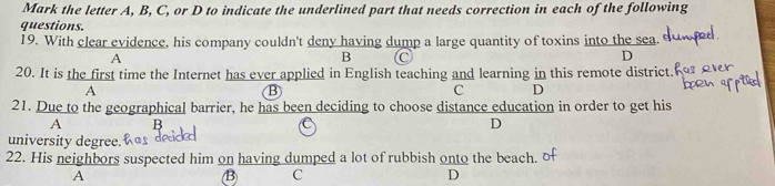 Mark the letter A, B, C, or D to indicate the underlined part that needs correction in each of the following
questions.
19. With clear evidence, his company couldn't deny having dump a large quantity of toxins into the sea.
A
B
D
20. It is the first time the Internet has ever applied in English teaching and learning in this remote district.
A
B
C D
21. Due to the geographical barrier, he has been deciding to choose distance education in order to get his
A D
university degree.
22. His neighbors suspected him on having dumped a lot of rubbish onto the beach.
A
B C
D