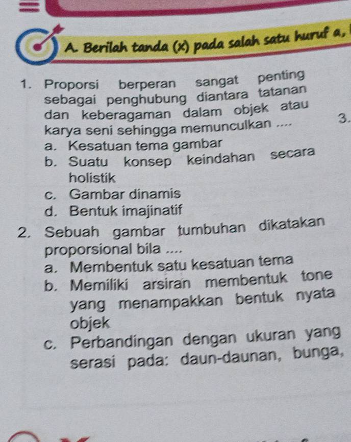 A. Berilah tanda (x) pada salah satu huruf a,
1. Proporsi berperan sangat penting
sebagai penghubung diantara tatanan
dan keberagaman dalam objek atau
karya seni sehingga memunculkan .... 3.
a. Kesatuan tema gambar
b. Suatu konsep keindahan secara
holistik
c. Gambar dinamis
d. Bentuk imajinatif
2. Sebuah gambar tumbuhan dikatakan
proporsional bila ....
a. Membentuk satu kesatuan tema
b. Memiliki arsiran membentuk tone
yang menampakkan bentuk nyata
objek
c. Perbandingan dengan ukuran yang
serasí pada: daun-daunan, bunga,