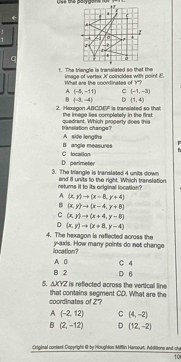 Use the polygons for
←
1
1. The triangle is translated so that the
image of vertex X coincides with point E.
What are the coordinates of Y"?
A (-5,-11) C (-1,-3)
B (-3,-4) D (1,4)
2. Hexagon ABCDEF is translated so that
the image lies completely in the first
quadrant. Which property does this
translation change?
A side lengths
B angle measures
F
f
C location
D perimeter
3. The triangle is translated 4 units down
and 8 units to the right. Which translation
returns it to its original location?
A (x,y)to (x-8,y+4)
B (x,y)to (x-4,y+8)
C (x,y)to (x+4,y-8)
D (x,y)to (x+8,y-4)
4. The hexagon is reflected across the
y-axis. How many points do not change
location?
A 0 C 4
B 2 D 6
5. △ XYZ is reflected across the vertical line
that contains segment CD. What are the
coordinates of Z' 2
A (-2,12)
C (4,-2)
B (2,-12)
D (12,-2)
Original content Copyright @ by Houghton Mifflin Harcourt. Additions and cha
10