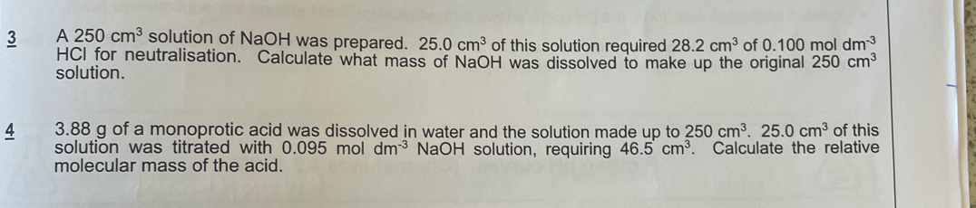 A 250cm^3 solution of NaOH was prepared. 25.0cm^3 of this solution required 28.2cm^3 of 0.100moldm^(-3)
HCI for neutralisation. Calculate what mass of NaOH was dissolved to make up the original 250cm^3
solution. 
4 3.88 g of a monoprotic acid was dissolved in water and the solution made up to 250cm^3.25.0cm^3 of this 
solution was titrated with 0.095moldm^(-3) NaOH solution, requiring 46.5cm^3. . Calculate the relative 
molecular mass of the acid.