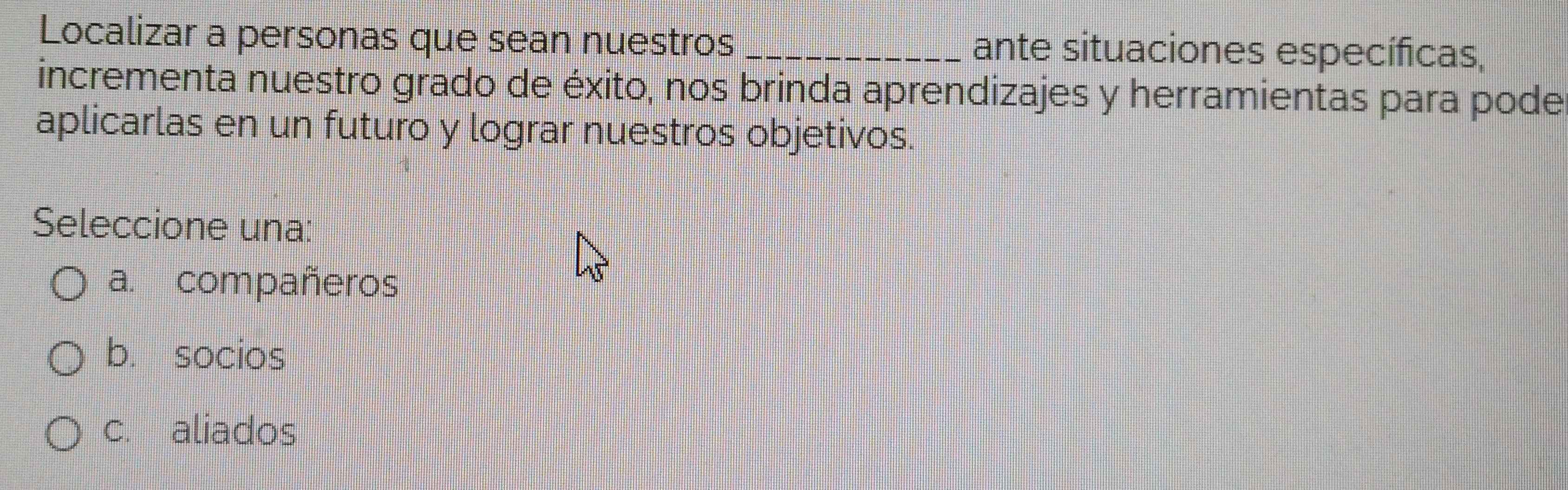 Localizar a personas que sean nuestros _ante situaciones específicas,
incrementa nuestro grado de éxito, nos brinda aprendizajes y herramientas para pode
aplicarlas en un futuro y lograr nuestros objetivos.
Seleccione una:
a. compañeros
b. socios
c. aliados