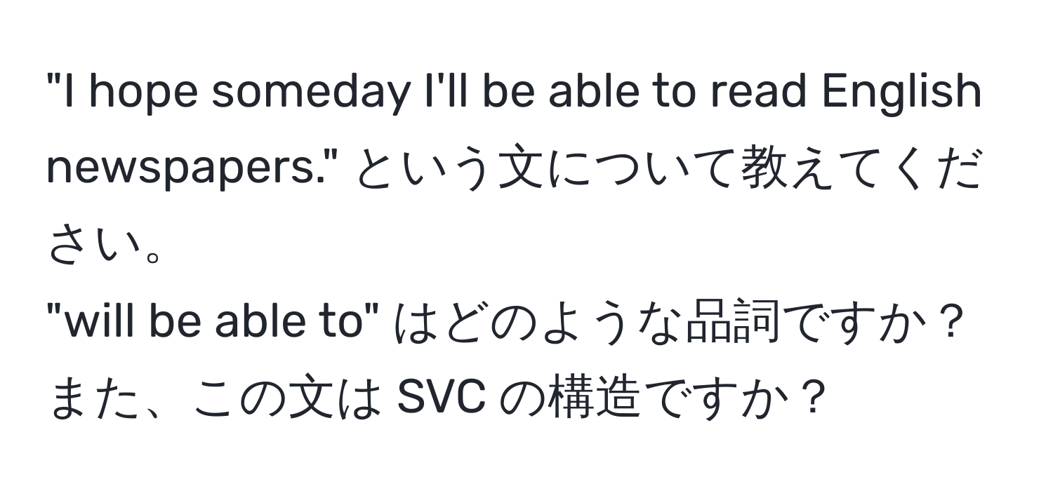 "I hope someday I'll be able to read English newspapers." という文について教えてください。  
"will be able to" はどのような品詞ですか？  
また、この文は SVC の構造ですか？