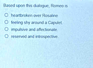 Based upon this dialogue, Romeo is
heartbroken over Rosaline
feeling shy around a Capulet.
impulsive and affectionate.
reserved and introspective.