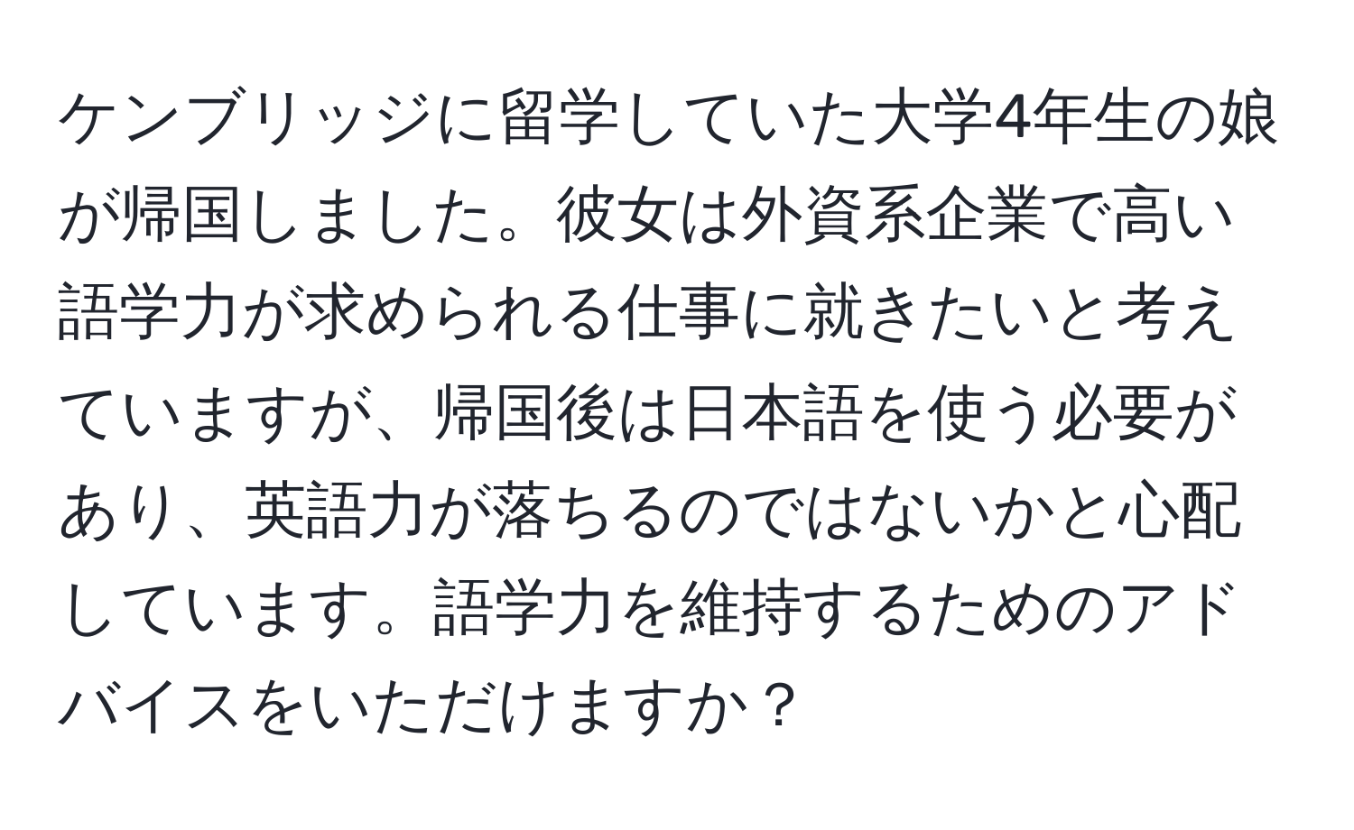 ケンブリッジに留学していた大学4年生の娘が帰国しました。彼女は外資系企業で高い語学力が求められる仕事に就きたいと考えていますが、帰国後は日本語を使う必要があり、英語力が落ちるのではないかと心配しています。語学力を維持するためのアドバイスをいただけますか？