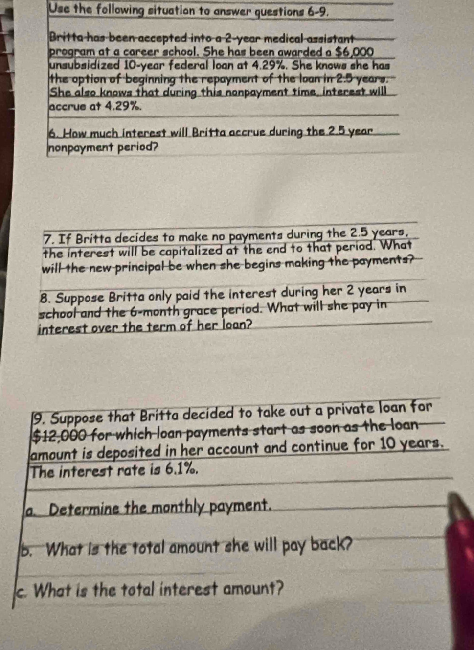 Use the fol 
7. If Britta decides to make no payments during the 2.5 years, 
the interest will be capitalized at the end to that period. What 
will the new principal be when she begins making the payments? 
8. Suppose Britta only paid the interest during her 2 years in 
school and the 6-month grace period. What will she pay in 
interest over the term of her loan? 
9. Suppose that Britta decided to take out a private loan for
$12,000 for which loan payments start as soon as the loan 
amount is deposited in her account and continue for 10 years. 
The interest rate is 6.1%. 
a. Determine the monthly payment. 
b. What is the total amount she will pay back? 
c. What is the total interest amount?