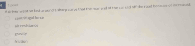 paint
A driver went so fast around a sharp curve that the rear end of the car slid off the road because of increased:
centrifugal force
air resistance
gravity
friction