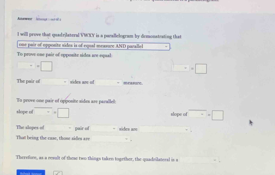 Answer Altempt 1 out of 2 
I will prove that quadrjlateral VWXY is a parallelogram by demonstrating that 
one pair of opposite sides is of equal measure AND parallel 
To prove one pair of opposite sides are equal:
□ =□
=□
The pair of □  sides are of measure. 
To prove one pair of opposite sides are parallel: 
slope of □ =□ slope of □  =□ 
The slopes of pair of sides are 
That being the case, those sides are 
Therefore, as a result of these two things taken together, the quadrilateral is a