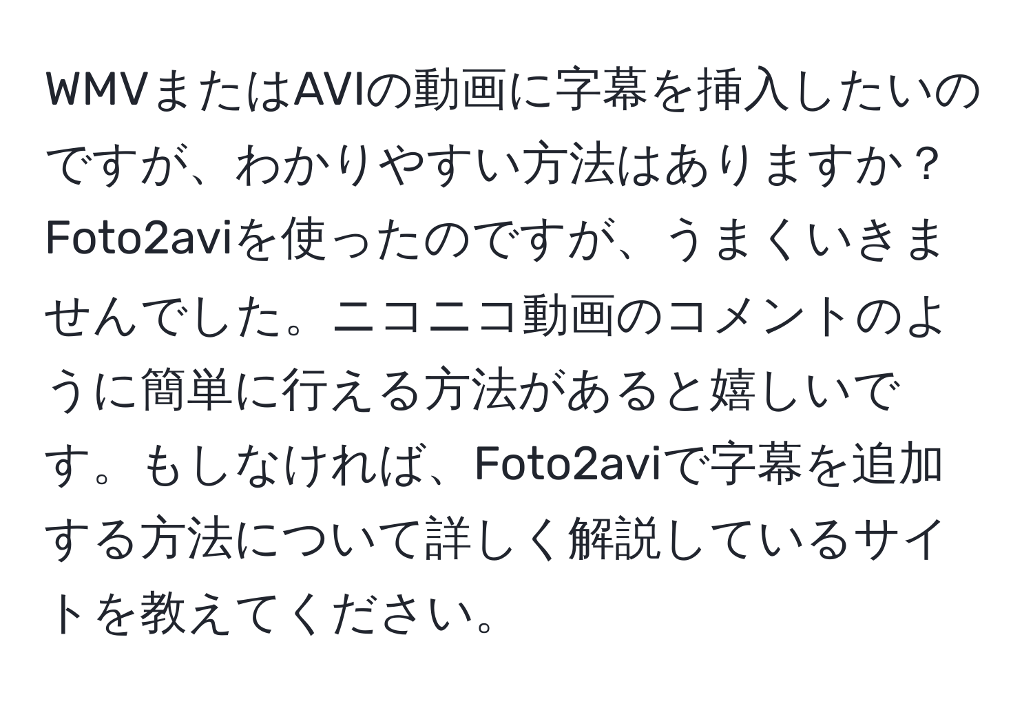 WMVまたはAVIの動画に字幕を挿入したいのですが、わかりやすい方法はありますか？Foto2aviを使ったのですが、うまくいきませんでした。ニコニコ動画のコメントのように簡単に行える方法があると嬉しいです。もしなければ、Foto2aviで字幕を追加する方法について詳しく解説しているサイトを教えてください。