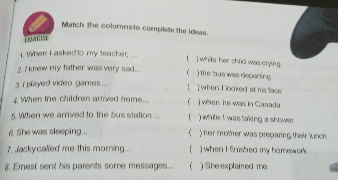 Match the columnsto complete the ideas. 
EXERCISE 
1. When I asked to my teacher, ... 
 ) while her child was crying 
2. I knew my father was very sad... 
( ) the bus was departing 
3. I played video games ... 
 ) when I looked at his face 
 
4. When the children arrived home... )when he was in Canada 
5. When we arrived to the bus station ...  ) while I was taking a shower 
6. She was sleeping... 
 ) her mother was preparing their lunch 
 
7. Jackycalled me this morning... ) when I finished my homework 
8. Emest sent his parents some messages... ( ) She explained me