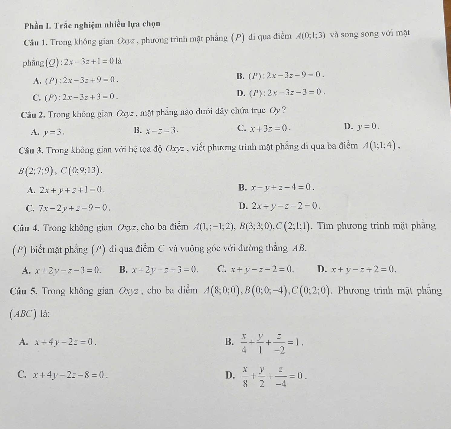 Phần I. Trắc nghiệm nhiều lựa chọn
Câu 1. Trong không gian Oxyz , phương trình mặt phẳng (P) đi qua điểm A(0;1;3) và song song với mặt
phẳng(Q): 2x-3z+1=01a
A. (P):2x-3z+9=0.
B. (P):2x-3z-9=0.
C. (P):2x-3z+3=0.
D. (P):2x-3z-3=0.
Câu 2. Trong không gian Oxyz , mặt phẳng nào dưới đây chứa trục Oy ?
B.
A. y=3. x-z=3.
C. x+3z=0. D. y=0.
Câu 3. Trong không gian với hệ tọa độ Oxyz , viết phương trình mặt phẳng đi qua ba điểm A(1;1;4),
B(2;7;9),C(0;9;13).
B.
A. 2x+y+z+1=0. x-y+z-4=0.
C. 7x-2y+z-9=0. D. 2x+y-z-2=0.
Câu 4. Trong không gian Oxyz, cho ba điểm A(1,;-1;2),B(3;3;0),C(2;1;1). Tìm phương trình mặt phăng
(P) biết mặt phẳng (P) đi qua điểm C và vuông góc với đường thẳng AB.
A. x+2y-z-3=0. B. x+2y-z+3=0. C. x+y-z-2=0. D. x+y-z+2=0.
Câu 5. Trong không gian Oxyz , cho ba điểm A(8;0;0),B(0;0;-4),C(0;2;0). Phương trình mặt phẳng
(ABC) là:
A. x+4y-2z=0. B.  x/4 + y/1 + z/-2 =1.
C. x+4y-2z-8=0. D.  x/8 + y/2 + z/-4 =0.