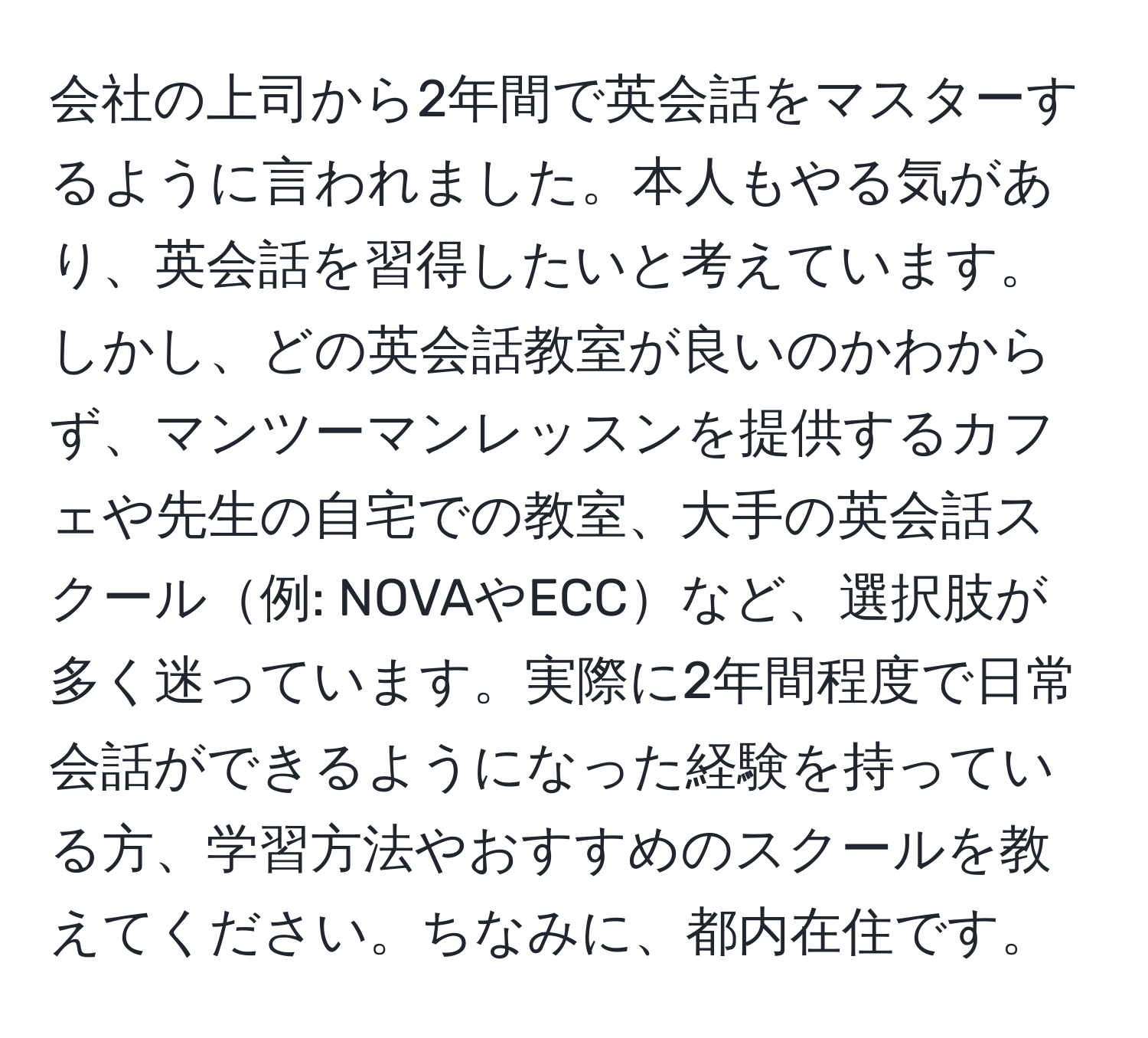 会社の上司から2年間で英会話をマスターするように言われました。本人もやる気があり、英会話を習得したいと考えています。しかし、どの英会話教室が良いのかわからず、マンツーマンレッスンを提供するカフェや先生の自宅での教室、大手の英会話スクール例: NOVAやECCなど、選択肢が多く迷っています。実際に2年間程度で日常会話ができるようになった経験を持っている方、学習方法やおすすめのスクールを教えてください。ちなみに、都内在住です。