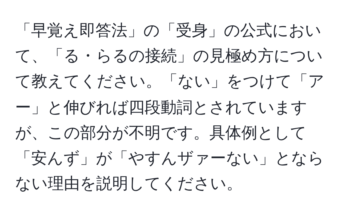 「早覚え即答法」の「受身」の公式において、「る・らるの接続」の見極め方について教えてください。「ない」をつけて「アー」と伸びれば四段動詞とされていますが、この部分が不明です。具体例として「安んず」が「やすんザァーない」とならない理由を説明してください。