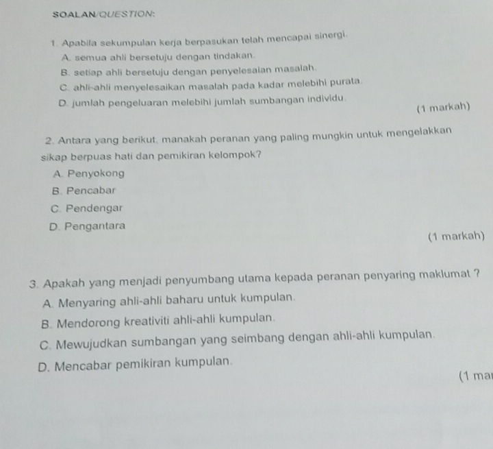 SOALAN/QUESTION:
1. Apabila sekumpulan kerja berpasukan telah mencapai sinergi.
A. semua ahli bersetuju dengan tindakan.
B. setiap ahli bersetuju dengan penyelesaian masalah.
C. ahli-ahli menyelesaikan masalah pada kadar melebihi purata.
D. jumlah pengeluaran melebihi jumlah sumbangan individu.
(1 markah)
2. Antara yang berikut, manakah peranan yang paling mungkin untuk mengelakkan
sikap berpuas hati dan pemikiran kelompok?
A. Penyokong
B. Pencabar
C. Pendengar
D. Pengantara
(1 markah)
3. Apakah yang menjadi penyumbang utama kepada peranan penyaring maklumat ?
A. Menyaring ahli-ahli baharu untuk kumpulan.
B. Mendorong kreativiti ahli-ahli kumpulan.
C. Mewujudkan sumbangan yang seimbang dengan ahli-ahli kumpulan.
D. Mencabar pemikiran kumpulan.
(1 ma