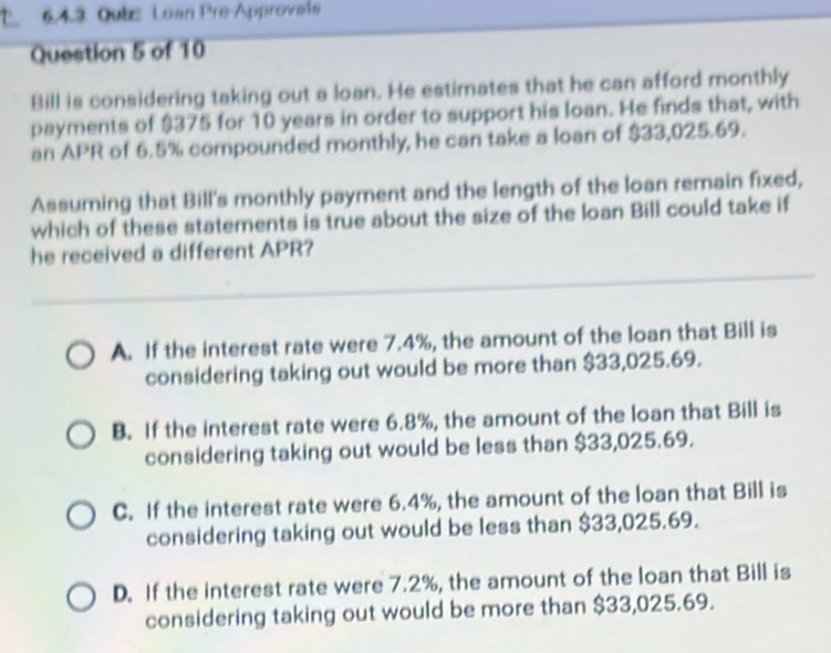 Qubc Loan Pre-Approvais
Question 5 of 10
Bill is considering taking out a loan. He estimates that he can afford monthly
payments of $375 for 10 years in order to support his loan. He finds that, with
an APR of 6.5% compounded monthly, he can take a loan of $33,025.69.
Assuming that Bill's monthly payment and the length of the loan remain fixed,
which of these statements is true about the size of the loan Bill could take if
he received a different APR?
A. If the interest rate were 7.4%, the amount of the loan that Bill is
considering taking out would be more than $33,025.69.
B. If the interest rate were 6.8%, the amount of the loan that Bill is
considering taking out would be less than $33,025.69.
C. If the interest rate were 6.4%, the amount of the loan that Bill is
considering taking out would be less than $33,025.69.
D. If the interest rate were 7.2%, the amount of the loan that Bill is
considering taking out would be more than $33,025.69.