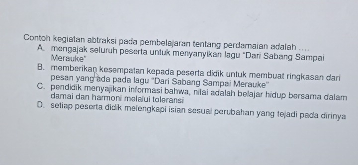 Contoh kegiatan abtraksi pada pembelajaran tentang perdamaian adalah ....
A. mengajak seluruh peserta untuk menyanyikan lagu “Dari Sabang Sampai
Merauke''
B. memberikan kesempatan kepada peserta didik untuk membuat ringkasan dari
pesan yang ada pada lagu “Dari Sabang Sampai Merauke”
C. pendidik menyajikan informasi bahwa, nilai adalah belajar hidup bersama dalam
damai dan harmoni melalui toleransi
D. setiap peserta didik melengkapi isian sesuai perubahan yang tejadi pada dirinya