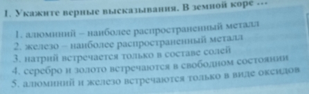 Укажнте вериые высказывания, В земной коре --- 
1. аломнннй - нанболее распространенньй металі 
2. железо - нанболее распространеннь металл 
3. натрий ветречаетея только в составе солей 
4. серебро н золото ветречаотея в своболном состоянни 
5. аломиний н железо ветречаюотея только в виле океидов