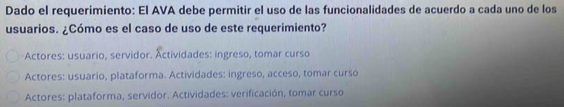 Dado el requerimiento: El AVA debe permitir el uso de las funcionalidades de acuerdo a cada uno de los
usuarios. ¿Cómo es el caso de uso de este requerimiento?
Actores: usuario, servidor. Actividades: ingreso, tomar curso
Actores: usuario, plataforma. Actividades: ingreso, acceso, tomar curso
Actores: plataforma, servidor. Actividades: verificación, tomar curso