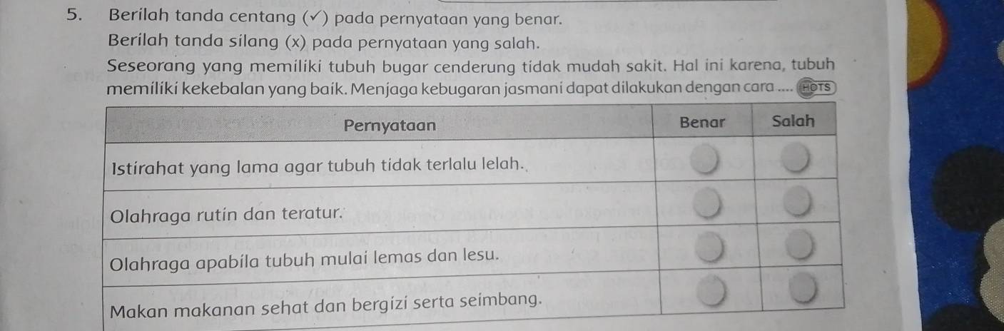 Berilah tanda centang (√) pada pernyataan yang benar. 
Berilah tanda silang (x) pada pernyataan yang salah. 
Seseorang yang memiliki tubuh bugar cenderung tidak mudah sakit. Hal ini karena, tubuh 
memilíki kekebalan yang baik. Menjaga kebugaran jasmani dapat dilakukan dengan cara .... OTS