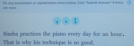 Fix any punctuation or capitalization errors below. Click ''Submit Answer'' if there 
are none. 
, 
Simba practices the piano every day for an hour. 
That is why his technique is so good.