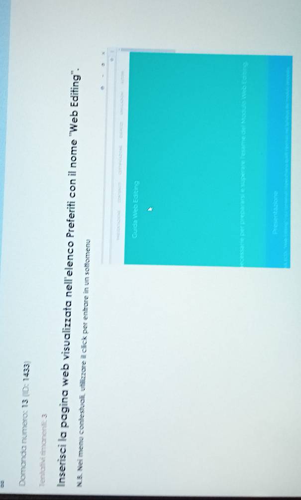 Domanda numero: 13 (ID: 1433) 
Tentafivi rimanenti: 3 
Inserisci la pagina web visualizzata nell'elenco Preferiti con il nome ''Web Editing''. 
N.B. Nei menu contestuali, utilizzare il click per entrare in un sottomenu 
Guida Web Editing 
decessarie per prepararsi e supérate l'éesame del Modulo Web Edibing. 
Presentazione 
(COL Wab Estong Vou cesnall ipecthand quell neet er no tylabus der movle pepese