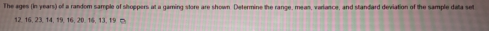 The ages (in years) of a random sample of shoppers at a gaming store are shown. Determine the range, mean, variance, and standard deviation of the sample data set
12, 16, 23, 14, 19, 16, 20, 16, 13, 19