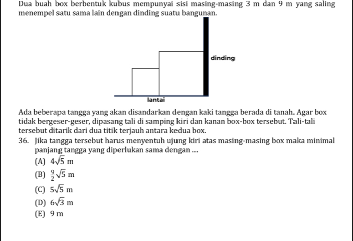 Dua buah box berbentuk kubus mempunyai sisi masing-masing 3 m dan 9 m yang saling
menempel satu sama lain dengan dinding suatu bangunan.
Ada beberapa tangga yang akan disandarkan dengan kaki tangga berada di tanah. Agar box
tidak bergeser-geser, dipasang tali di samping kiri dan kanan box-box tersebut. Tali-tali
tersebut ditarik dari dua titik terjauh antara kedua box.
36. Jika tangga tersebut harus menyentuh ujung kiri atas masing-masing box maka minimal
panjang tangga yang diperlukan sama dengan ....
(A) 4sqrt(5)m
(B)  9/2 sqrt(5)m
(C) 5sqrt(5)m
(D) 6sqrt(3)m
(E) 9 m