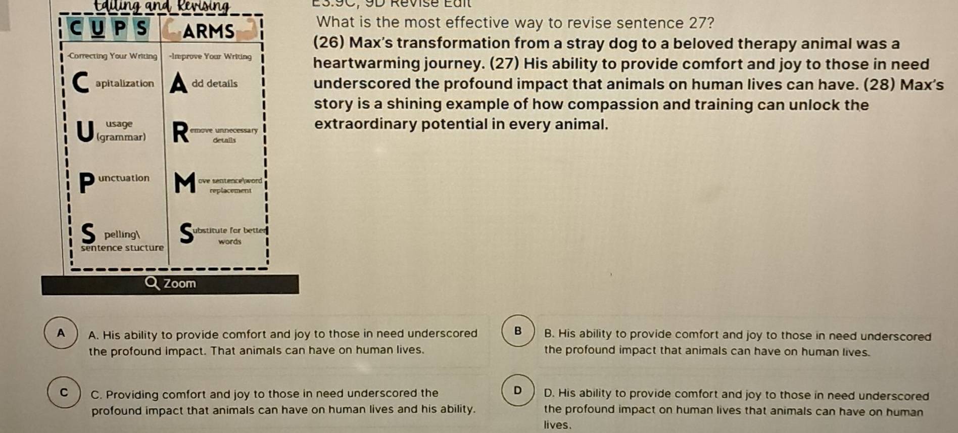 alling and, Revising E3.9C, 9D Revisé Eaîl
What is the most effective way to revise sentence 27?
(26) Max's transformation from a stray dog to a beloved therapy animal was a
heartwarming journey. (27) His ability to provide comfort and joy to those in need
underscored the profound impact that animals on human lives can have. (28) Max's
story is a shining example of how compassion and training can unlock the
extraordinary potential in every animal.
A A. His ability to provide comfort and joy to those in need underscored B B. His ability to provide comfort and joy to those in need underscored
the profound impact. That animals can have on human lives. the profound impact that animals can have on human lives.
D
C C. Providing comfort and joy to those in need underscored the D. His ability to provide comfort and joy to those in need underscored
profound impact that animals can have on human lives and his ability. the profound impact on human lives that animals can have on human
lives.