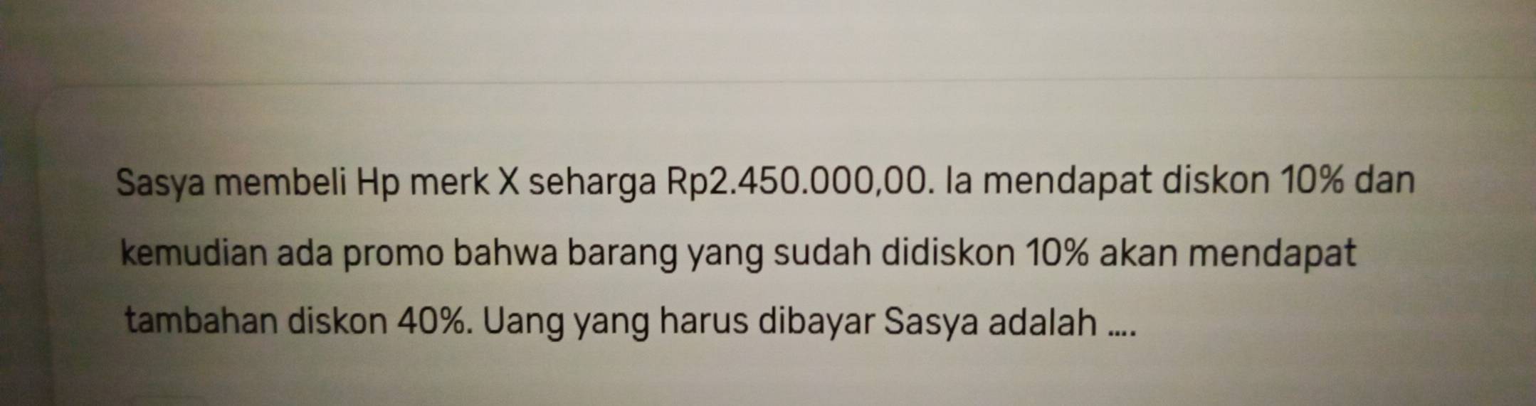 Sasya membeli Hp merk X seharga Rp2.450.000,00. la mendapat diskon 10% dan 
kemudian ada promo bahwa barang yang sudah didiskon 10% akan mendapat 
tambahan diskon 40%. Uang yang harus dibayar Sasya adalah ....