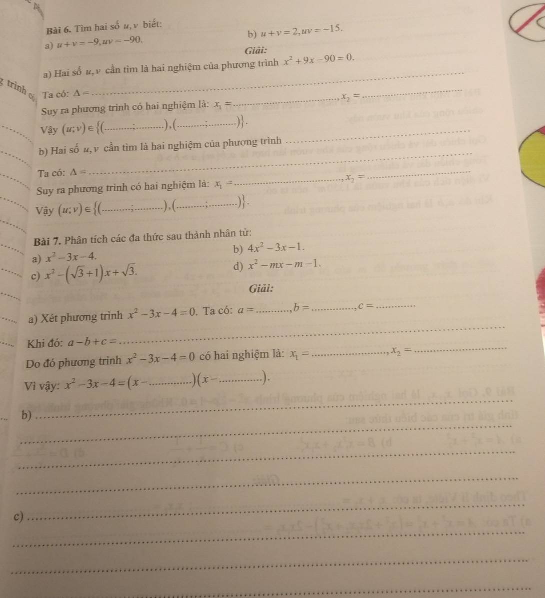 Tìm hai số u, v biết: 
b) u+v=2, uv=-15. 
a) u+v=-9, uv=-90. 
Giải: 
a) Hai số #,ν cần tìm là hai nghiệm của phương trình x^2+9x-90=0. 
gtrình C. Ta có: △ =
_ 
Suy ra phương trình có hai nghiệm là: x_1= _ x_2=
_ 
_Vậy (u;v)∈ _.) , (__ 
.) . 
_ 
_b) Hai số u, ν cần tìm là hai nghiệm của phương trình 
_ 
Ta có: △ =
Suy ra phương trình có hai nghiệm là: x_1= _ x_2=
_ 
Vậy (u;v)∈ _),(_ ) - 
Bài 7. Phân tích các đa thức sau thành nhân tử: 
b) 4x^2-3x-1. 
a) x^2-3x-4. 
c) x^2-(sqrt(3)+1)x+sqrt(3). 
d) x^2-mx-m-1. 
Giải: 
a) Xét phương trình x^2-3x-4=0. Ta có: a= _ b= _ c= _ 
Khi đó: a-b+c=
_ 
Do đó phương trình x^2-3x-4=0 có hai nghiệm là: x_1= _
x_2=
_ 
Vì vậy: x^2-3x-4=(x- _ (x- _ .). 
_ 
b) 
_ 
_ 
_ 
c) 
_ 
_ 
_ 
_