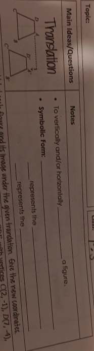 Topic: 
Main Ideas/Questions Notes 
Translation To vertically and/or horizontally _a figure. 
D A Symbolic Form:_ 
D 
_ 
_represents the 
represents the
C B 
foure and its image under the given translation. Give the new coordinates.
c B' 
th vertices C(2,-1), D(7,-4),