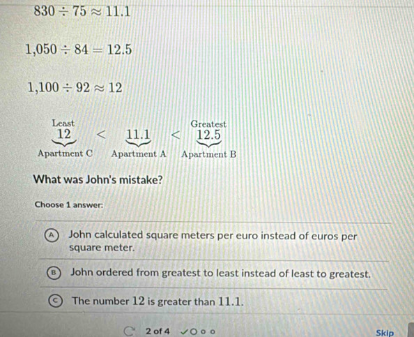 830/ 75approx 11.1
1,050/ 84=12.5
1,100/ 92approx 12
Least Greatest
12 <11.1 <12.5
Apartment C Apartment A Apartment B
What was John's mistake?
Choose 1 answer:
John calculated square meters per euro instead of euros per
square meter.
John ordered from greatest to least instead of least to greatest.
The number 12 is greater than 11.1.
2 of 4 Skip