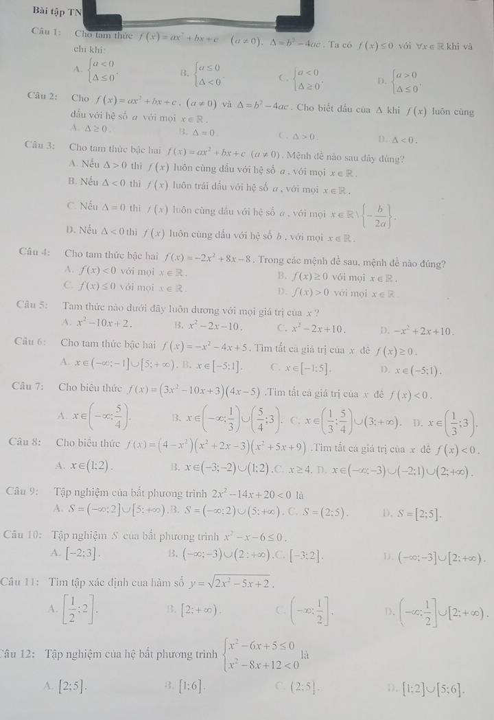 Bài tập TN
Câu 1: Cho tam thức f(x)=ax^2+bx+c(a!= 0),△ =b^2-4ac. Ta có f(x)≤ 0 với forall x∈ Rkhi và
chī khi
A. beginarrayl a<0 △ ≤ 0endarray. . B. beginarrayl a≤ 0 △ <0endarray. C. beginarrayl a<0 △ ≥ 0endarray. . D. beginarrayl a>0 △ ≤ 0endarray. ,
Câu 2: Cho f(x)=ax^2+bx+c,(a!= 0) và △ =b^2-4ac. Cho biết đầu của △ khif(x) luōn cùng
dẫu với hệ số a với mọi x∈ R
A. △ ≥ 0. B. △ =0 C. △ >0. D. △ <0.
Câu 3: Cho tam thức bậc hai f(x)=ax^2+bx+c(a!= 0). Mệnh đề nào sau dây đùng?
A. Nếu △ >0 thì f(x) luôn cùng dầu với hệ số a.sqrt(6i) mọi x∈ R.
B. Nếu △ <0</tex> thì f(x) luôn trái dấu với hệ số a, với mọi x∈ R.
C. Nếu △ =0 thì f(x) luôn cùng dầu với hệ sổ ā, với mọi x∈ R/ - b/2a  .
D. Nếu △ <0</tex> thì f(x) luôn cùng dấu với hệ số b , với mọi x∈ R.
Câu 4: Cho tam thức bậc hai f(x)=-2x^2+8x-8. Trong các mệnh đề sau. mệnh đề nào đúng?
4. f(x)<0</tex> vǎi mọi x∈ R. f(x)≥ 0 vói mọi x∈ R.
B.
C. f(x)≤ 0 với moi x∈ R. D. f(x)>0 yới mọi x∈ R
Câu 5: Tam thức nào dưới đây luôn dương với mọi giá trị của x ?
A. x^2-10x+2. B. x^2-2x-10. C. x^2-2x+10. D. -x^2+2x+10.
Câu 6: Cho tam thức bậc hai f(x)=-x^2-4x+5. Tìm tắt ca giả trị của x đê f(x)≥ 0.
A. x∈ (-∈fty ;-1]∪ [5;+∈fty ).B.x∈ [-5:1]. C. x∈ [-1:5]. D. x∈ (-5;1).
Câu 7: Cho biêu thức f(x)=(3x^2-10x+3)(4x-5).Tim tắt cả giá trị của x đê f(x)<0.
A. x∈ (-∈fty , 5/4 ). B. x∈ (-∈fty , 1/3 )∪ ( 5/4 :3). C. x∈ ( 1/3 ; 5/4 )∪ (3;+∈fty ). D. x∈ ( 1/3 ;3).
Câu 8: Cho biêu thức f(x)=(4-x^2)(x^2+2x-3)(x^2+5x+9) Tìm tắt cá giả trị của x đê f(x)<0.
A. x∈ (1:2). B. x∈ (-3;-2)∪ (1;2).C. x≥ 4. D. x∈ (-∈fty ,-3)∪ (-2;1)∪ (2;+∈fty ).
Câu 9: Tập nghiệm của bắt phương trình 2x^2-14x+20<0</tex> là
A. S=(-∈fty ;2]∪ [5;+∈fty ). B. S=(-∈fty ;2)∪ (5:+∈fty ). C. S=(2:5). D. S=[2;5].
Câu 10: Tập nghiệm S. của bất phương trình x^2-x-6≤ 0.
A. [-2;3]. B. (-∈fty ;-3)∪ (2:+∈fty ),C.[-3;2]. D. (-∈fty ;-3]∪ [2;+∈fty ).
Câu 11: Tim tập xác định của hàm số y=sqrt(2x^2-5x+2).
A. [ 1/2 ;2]. B. [2;+∈fty ). C. (-∈fty : 1/2 ]. D. (-∈fty ; 1/2 ]∪ [2;+∈fty ).
Tâu 12: Tập nghiệm của hệ bắt phương trình beginarrayl x^2-6x+5≤ 0 x^2-8x+12<0endarray. là
3.
A. [2;5]. [1;6]. C. (2:5]. 1). [1:2]∪ [5;6].