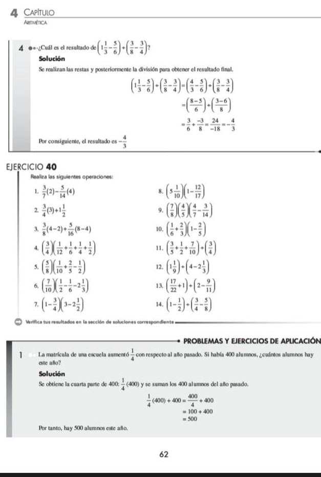 Capítulo
Aritimética
4 ●*-¿Cuál es el resultado de (1 1/3 - 5/6 )+( 3/8 - 3/4 ) ?
Solución
Se realizan las restas y posteriormente la división para obtener el resultado final.
(1 1/3 - 5/6 )+( 3/8 - 3/4 )=( 4/3 - 5/6 )+( 3/8 - 3/4 )
=( (8-5)/6 )+( (3-6)/8 )
= 3/6 + (-3)/8 = 24/-18 =- 4/3 
Por consiguiente, el resultado es - 4/3 
EJERCICIO 40
Realiza las siguientes operaciones
1.  3/7 (2)- 5/14 (4) (5 1/10 )(1- 12/17 )
8.
2.  3/4 (3)+1 1/2  ( 7/8 )( 4/5 )( 4/7 - 3/14 )
9,
3.  3/8 (4-2)+ 5/16 (8-4) 10. ( 1/6 + 2/3 )(1- 2/5 )
4. ( 3/4 )( 1/12 + 1/6 + 1/4 + 1/2 ) 11. ( 3/5 + 1/2 + 7/10 )+( 3/4 )
5. ( 5/8 )( 1/10 + 2/5 - 1/2 ) 12. (1 1/9 )+(4-2 1/3 )
6, ( 7/10 )( 1/2 - 1/6 -2 1/3 ) 13, ( 17/22 +1)+(2- 9/11 )
7. (1- 3/4 )(3-2 1/2 ) 14, (1- 1/2 )+( 3/4 - 5/8 )
Verifica tus resultados en la sección de soluciones correspondiente
PROBLEMAS Y EJERCICIOS DE APLICACIÓN
1 La matrícula de una escuela aumentó  1/4  con respecto al año pasado. Si había 400 alumnos, ¿cuántos alumnos hay
este año?
Solución
Se obtiene la cuarta parte de 400: 1/4 (400) y se suman los 400 alumnos del año pasado.
 1/4 (400)+400= 400/4 +400
=100+400
=500
Por tanto, hay 500 alumnos este año.
62