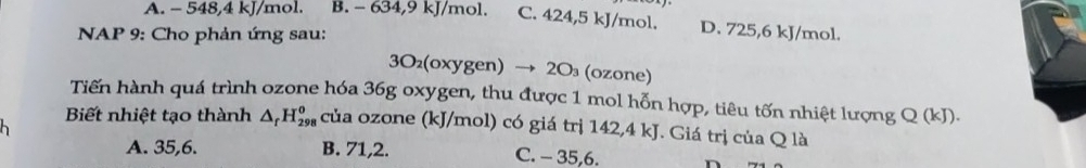 A. - 548, 4 kJ/mol. B. - 634, 9 kJ/mol. C. 424, 5 kJ/mol. D. 725, 6 kJ/mol.
NAP 9: Cho phản ứng sau:
3O(oxygen) → 20₃ (ozone)
Tiến hành quá trình ozone hóa 36g oxygen, thu được 1 mol hỗn hợp, tiêu tốn nhiệt lượng Q (kJ).
Biết nhiệt tạo thành △ _rH_(298)^o của ozone (kJ/mol) có giá trị 142,4 kJ. Giá trị của Q là
A. 35, 6. B. 71, 2. C. - 35, 6.