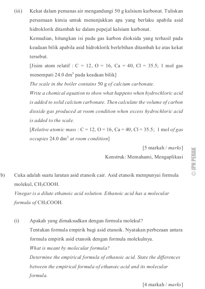 (iii) Kekat dalam pemanas air mengandungi 50 g kalsium karbonat. Tuliskan 
persamaan kimia untuk menunjukkan apa yang berlaku apabila asid 
hidroklorik ditambah ke dalam pepejal kalsium karbonat. 
Kemudian, hitungkan isi padu gas karbon dioksida yang terhasil pada 
keadaan bilik apabila asid hidroklorik berlebihan ditambah ke atas kekat 
tersebut. 
[Jisim atom relatif : C=12, O=16, Ca=40, Cl=35.5; 1 mol gas 
menempati 24.0dm^3 pada keadaan bilik] 
The scale in the boiler contains 50 g of calcium carbonate. 
Write a chemical equation to show what happens when hydrochloric acid 
is added to solid calcium carbonate. Then calculate the volume of carbon 
dioxide gas produced at room condition when excess hydrochloric acid 
is added to the scale. 
[Relative atomic mass : C=12, O=16, Ca=40, Cl=35.5; 1 mol ofgas 
occupies 24.0dm^3 at room condition] 
[5 markah / marks] 
Konstruk: Memahami, Mengaplikasi a 
(b) Cuka adalah suatu larutan asid etanoik cair. Asid etanoik mempunyai formula 
molekul, CH₃COOH. 
Vinegar is a dilute ethanoic acid solution. Ethanoic acid has a molecular 
formula of CH_3COOH. 
(i) Apakah yang dimaksudkan dengan formula molekul? 
Tentukan formula empirik bagi asid etanoik. Nyatakan perbezaan antara 
formula empirik asid etanoik dengan formula molekulnya. 
What is meant by molecular formula? 
Determine the empirical formula of ethanoic acid. State the differences 
between the empirical formula of ethanoic acid and its molecular 
formula. 
[4 markah / marks ]