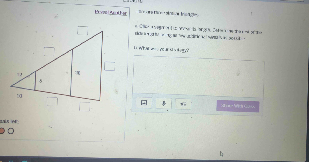 Expiore 
Reveal Another Here are three similar triangles. 
a. Click a segment to reveal its length. Determine the rest of the 
side lengths using as few additional reveals as possible. 
b. What was your strategy?
sqrt(± ) Share With Class 
eals left: