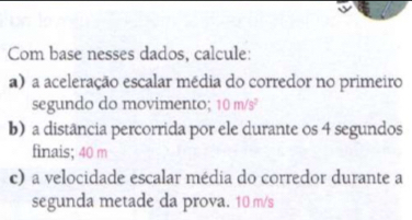 Com base nesses dados, calcule: 
a) a aceleração escalar média do corredor no primeiro 
segundo do movimento; 10m/s^2
b) a distância percorrida por ele durante os 4 segundos 
finais; 40 m
c) a velocidade escalar média do corredor durante a 
segunda metade da prova. 10 m/s