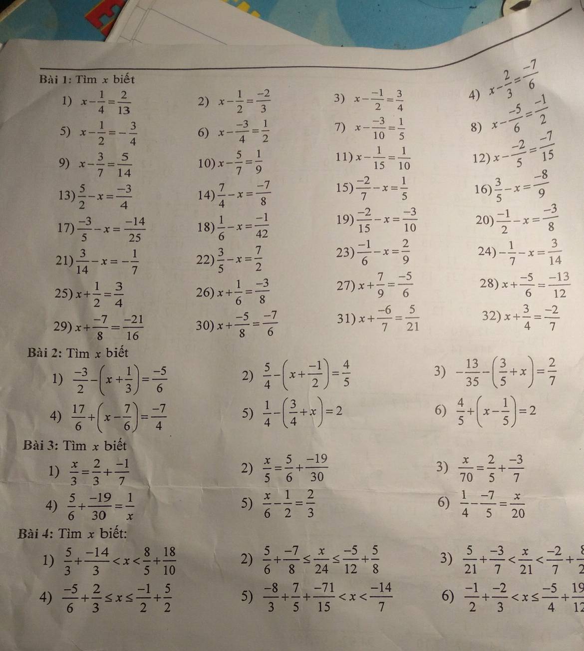 Tìm x biết
3)
1) x- 1/4 = 2/13  x- 1/2 = (-2)/3  x- (-1)/2 = 3/4 
2)
4) x- 2/3 = (-7)/6 
5) x- 1/2 =- 3/4  x- (-3)/4 = 1/2  x- (-3)/10 = 1/5 
6)
7)
8) x- (-5)/6 = (-1)/2 
11) 12) x- (-2)/5 = (-7)/15 
9) x- 3/7 = 5/14  10) x- 5/7 = 1/9  x- 1/15 = 1/10 
13)  5/2 -x= (-3)/4  14)  7/4 -x= (-7)/8 
15)  (-2)/7 -x= 1/5  16)  3/5 -x= (-8)/9 
17)  (-3)/5 -x= (-14)/25  18)  1/6 -x= (-1)/42 
19)  (-2)/15 -x= (-3)/10  20)  (-1)/2 -x= (-3)/8 
21)  3/14 -x=- 1/7  22)  3/5 -x= 7/2 
23)  (-1)/6 -x= 2/9  24) - 1/7 -x= 3/14 
25) x+ 1/2 = 3/4  26) x+ 1/6 = (-3)/8  27) x+ 7/9 = (-5)/6 
28) x+ (-5)/6 = (-13)/12 
29) x+ (-7)/8 = (-21)/16  30) x+ (-5)/8 = (-7)/6 
31) x+ (-6)/7 = 5/21  32) x+ 3/4 = (-2)/7 
Bài 2: Tìm x biết
1)  (-3)/2 -(x+ 1/3 )= (-5)/6   5/4 -(x+ (-1)/2 )= 4/5  3) - 13/35 -( 3/5 +x)= 2/7 
2)
4)  17/6 +(x- 7/6 )= (-7)/4   1/4 -( 3/4 +x)=2 6)  4/5 +(x- 1/5 )=2
5)
Bài 3: Tìm x biết
1)  x/3 = 2/3 + (-1)/7   x/5 = 5/6 + (-19)/30  3)  x/70 = 2/5 + (-3)/7 
2)
4)  5/6 + (-19)/30 = 1/x   x/6 - 1/2 = 2/3  6)  1/4 - (-7)/5 = x/20 
5)
Bài 4: Tìm x biết:
1)  5/3 + (-14)/3   5/6 + (-7)/8 ≤  x/24 ≤  (-5)/12 + 5/8  3)  5/21 + (-3)/7 
2)
4)  (-5)/6 + 2/3 ≤ x≤  (-1)/2 + 5/2   (-8)/3 + 7/5 + (-71)/15  6)  (-1)/2 + (-2)/3 
5)