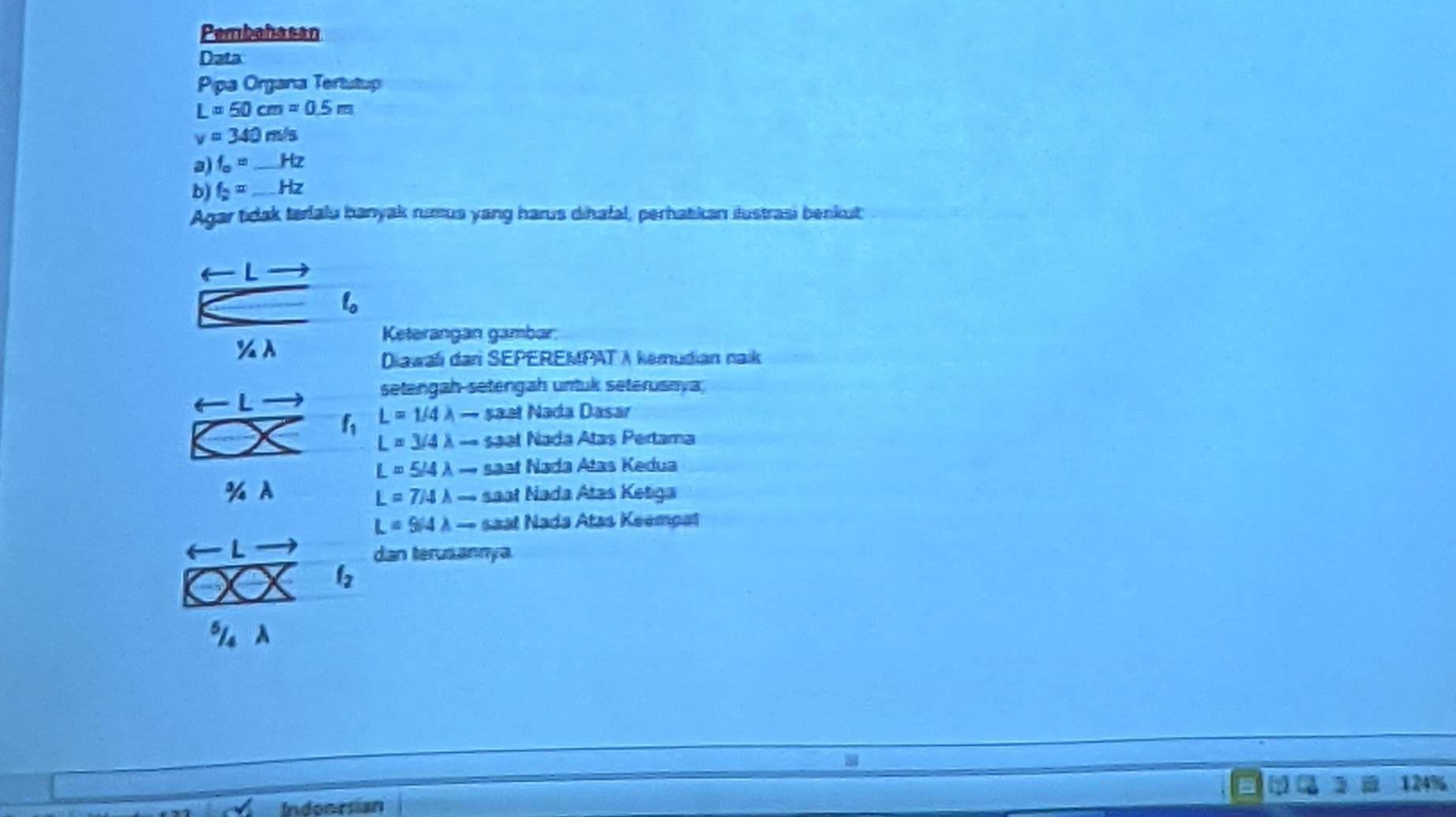 Pembahasan 
Data 
Ppa Organa Tertutup
L=50cm=0.5m
v=340m/s
a) f_o= _  Hz
b) f_2=_ Hz
Agar tidak terialu banyak nimus yang harus dihafal, perhatikan iustrasi benkut 
← L 
Keterangan gambar 
% A 
Diawalı dari SEPEREMPAT A kemudian naik 
setengah-setengah untuk seterusnya 
4 L
f_1 L=1/4lambda - șaəï Nada Dasar
L=3/4lambda to saal Nada Atas Pertama
L=5/4lambda - saat Nada Atas Kedua 
% A saat Nada Atas Ketiga
L=7/4lambda to
L=9/4lambda - saal Nada Atas Keempal
L
dan terusannya
f_2

124%
Indonrsian