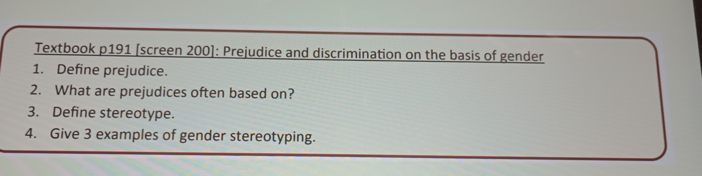 Textbook p191 [screen 200]: Prejudice and discrimination on the basis of gender 
1. Define prejudice. 
2. What are prejudices often based on? 
3. Define stereotype. 
4. Give 3 examples of gender stereotyping.