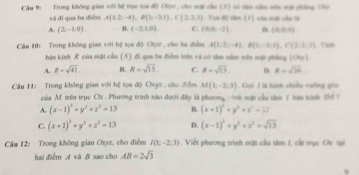 Trong không gian với hệ trục tọa độ Oayc , cho mặt cầa (S) só tăm săm vên mặt ghống (hỹ
và đi qua ba điểm A(1;2;-4),B(1;-3;1),C(2;2;3). Tọa độ nă (7) củ một cầu là
A. (2;-1;0). B. (-2,1,0). C. (0,0,-2). D: (0,0,0)
Câu 10: Trong không gian với hệ tọa độ Oxyz , cho ba điểm A(1;2;-4),B(1;-3;1),C(3,2,3). T ind
bán kính R của mặt cầu (S) đi qua ba điểm trên và có tâm nam trên mặt pháng (Oc)
A. R=sqrt(41). B. R=sqrt(15). C. R=sqrt(13). D. R=sqrt(26).
Câu 11: Trong không gian với hệ tọa độ Oxyz , cho điểm M(1;-2;3). Gọi / là hình chiều vuống góu
của M trên trục Ox . Phương trình nào đưới đây là phương tnh mặt cầu tâm 1 bản kinhy IM T
A. (x-1)^2+y^2+z^2=13 B. (x+1)^2+y^2+z^2=17
C. (x+1)^2+y^2+z^2=13 (x-1)^2+y^2+z^2=sqrt(13)
D.
Câu 12: Trong không gian Oxyz, cho điểm I(1;-2;3). Viết phương trình mặt cầu tâm L cát trục Oc tại
hai điểm A và B sao cho AB=2sqrt(3)