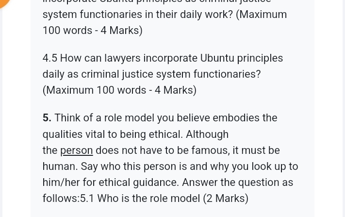 system functionaries in their daily work? (Maximum
100 words - 4 Marks) 
4.5 How can lawyers incorporate Ubuntu principles 
daily as criminal justice system functionaries? 
(Maximum 100 words - 4 Marks) 
5. Think of a role model you believe embodies the 
qualities vital to being ethical. Although 
the person does not have to be famous, it must be 
human. Say who this person is and why you look up to 
him/her for ethical guidance. Answer the question as 
follows:5.1 Who is the role model (2 Marks)