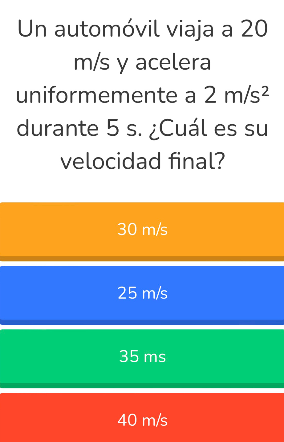 Un automóvil viaja a 20
m/s y acelera
uniformemente a 2m/s^2
durante 5 s. ¿Cuál es su
velocidad final?
30 m/s
25 m/s
35 ms
40 m/s