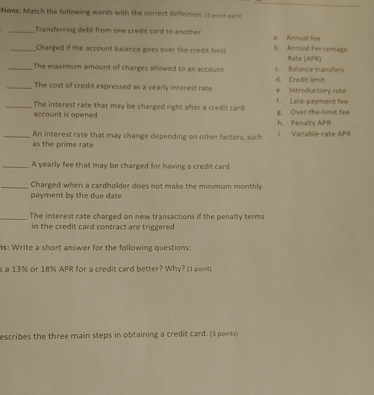 ctions: Match the following words with the correct definition. (1 point each)
_Transferring debt from one credit card to another a. Annual fee
_Charged if the account balance goes over the credit limit b. Annual Percentage Rate (APR)
_The maximum amount of charges allowed to an account c. Balance transfers
d. Credit limit
_The cost of credit expressed as a yearly interest rate e. Introductory rate
_The interest rate that may be charged right after a credit card f. Late-payment fee
account is opened h. Penalty APR g. Over-the-limit fee
_An interest rate that may change depending on other factors, such i. Variable-rate APR
as the prime rate
_A yearly fee that may be charged for having a credit card
_Charged when a cardholder does not make the minimum monthly
payment by the due date
_The interest rate charged on new transactions if the penalty terms
in the credit card contract are triggered
s: Write a short answer for the following questions:
s a 13% or 18% APR for a credit card better? Why? (1 point)
escribes the three main steps in obtaining a credit card. (3 points)