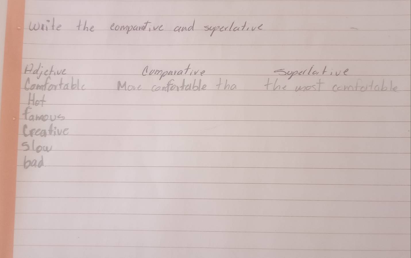 write the compartive and supcrlative
Adjetive comparative Supellative
Comfortable More confortable tha the most comfotable
Hot
famous
Creative
slow
bad