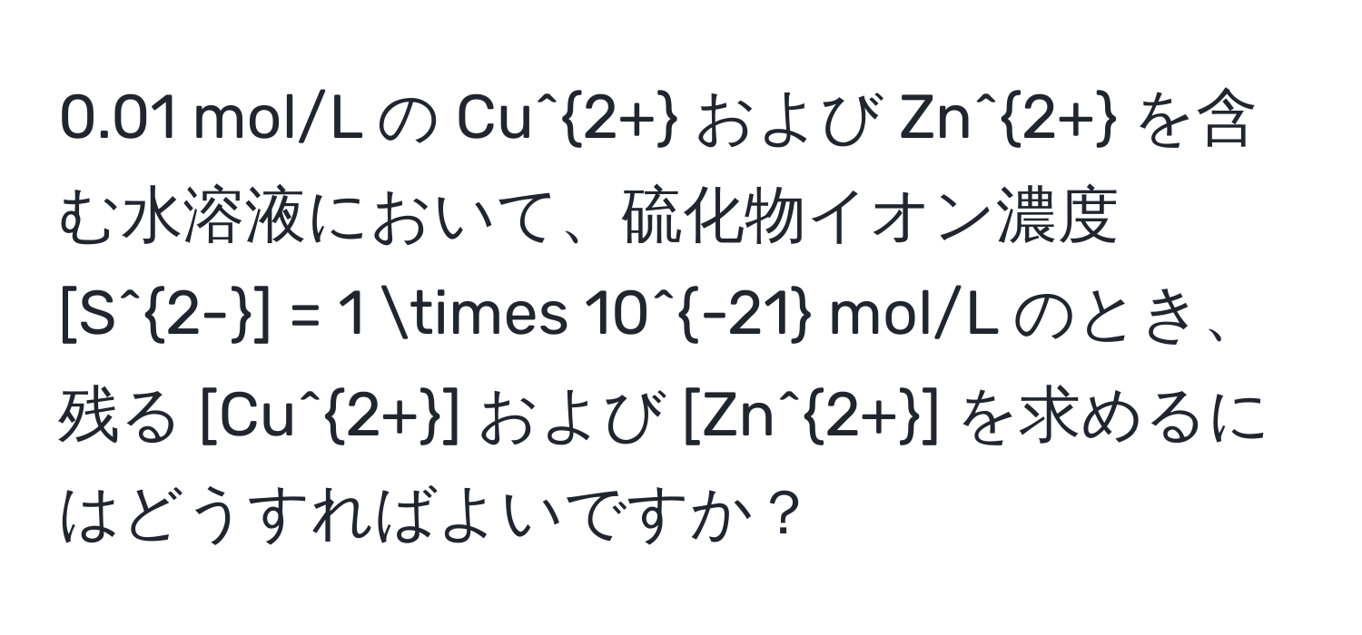 0.01 mol/L の Cu^(2+) および Zn^(2+) を含む水溶液において、硫化物イオン濃度 [S^(2-)] = 1 * 10^(-21) mol/L のとき、残る [Cu^(2+)] および [Zn^(2+)] を求めるにはどうすればよいですか？