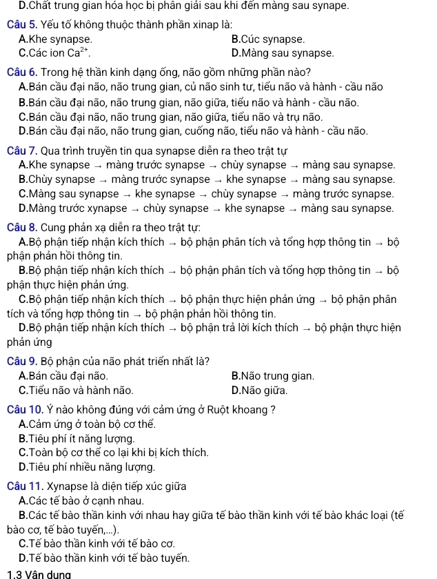 D.Chất trung gian hóa học bị phân giải sau khi đến màng sau synape.
Câu 5. Yếu tố không thuộc thành phần xinap là:
A.Khe synapse. B.Cúc synapse.
C.Các ion Ca^(2+). D.Màng sau synapse.
Câu 6. Trong hệ thần kinh dạng ống, não gồm những phần nào?
A.Bán cầu đại não, não trung gian, củ não sinh tư, tiểu não và hành - cầu não
B.Bán cầu đại não, não trung gian, não giữa, tiểu não và hành - cầu não.
C.Bán cầu đại não, não trung gian, não giữa, tiểu não và trụ não.
D.Bán cầu đại não, não trung gian, cuống não, tiểu não và hành - cầu não.
Câu 7. Qua trình truyền tin qua synapse diễn ra theo trật tự
A.Khe synapse → màng trước synapse → chùy synapse → màng sau synapse.
B.Chùy synapse → màng trước synapse → khe synapse → màng sau synapse.
C.Màng sau synapse → khe synapse → chùy synapse → màng trước synapse.
D.Màng trước xynapse → chùy synapse → khe synapse → màng sau synapse.
Câu 8. Cung phản xạ diễn ra theo trật tự:
A.Bộ phận tiếp nhận kích thích → bộ phận phân tích và tổng hợp thông tin → bộ
phận phản hồi thông tin.
B.Bộ phận tiếp nhận kích thích → bộ phận phân tích và tổng hợp thông tin → bộ
phận thực hiện phản ứng.
C.Bộ phận tiếp nhận kích thích → bộ phận thực hiện phản ứng → bộ phận phân
tích và tổng hợp thông tin → bộ phận phản hồi thông tin.
D.Bộ phận tiếp nhận kích thích → bộ phận trả lời kích thích → bộ phận thực hiện
phản ứng
Câu 9. Bộ phận của não phát triển nhất là?
A.Bán cầu đại não. BNão trung gian.
C.Tiểu não và hành não. D.Não giữa.
Câu 10. Ý nào không đúng với cảm ứng ở Ruột khoang ?
A.Cảm ứng ở toàn bộ cơ thể.
B.Tiêu phí ít năng lượng.
C.Toàn bộ cơ thể co lại khi bị kích thích.
D.Tiêu phí nhiều năng lượng.
Câu 11. Xynapse là diện tiếp xúc giữa
A.Các tế bào ở cạnh nhau.
B.Các tế bào thần kinh với nhau hay giữa tế bào thần kinh với tế bào khác loại (tế
bào cơ, tế bào tuyến,...).
C.Tế bào thần kinh với tế bào cơ.
D.Tế bào thần kinh với tế bào tuyến.
1.3 Vân dung